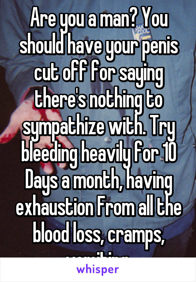 Are you a man? You should have your penis cut off for saying there's nothing to sympathize with. Try bleeding heavily for 10 Days a month, having exhaustion From all the blood loss, cramps, vomiting 