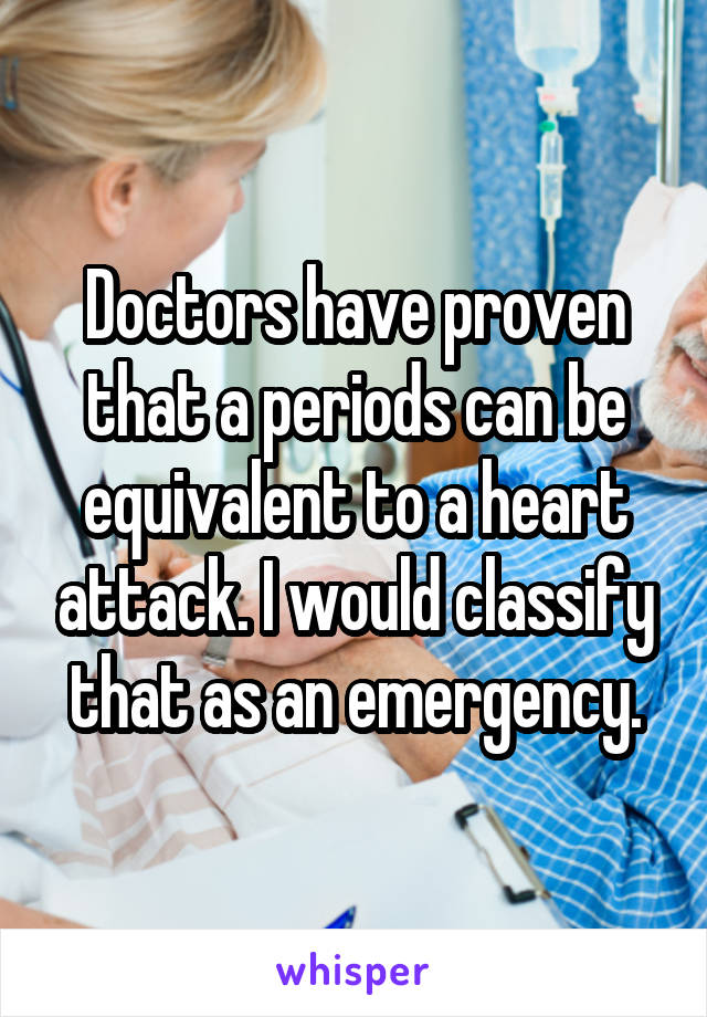 Doctors have proven that a periods can be equivalent to a heart attack. I would classify that as an emergency.