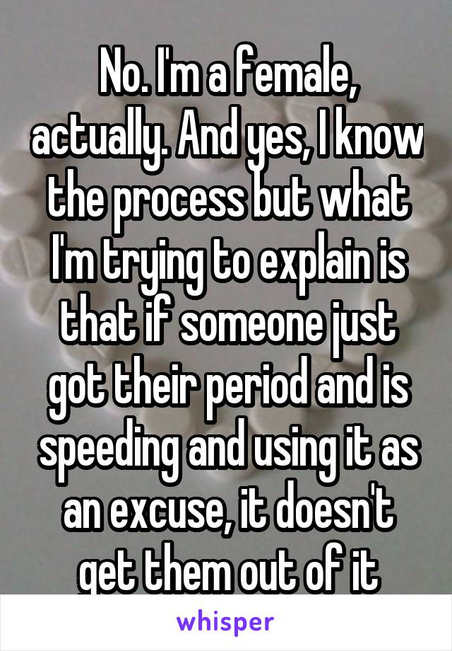 No. I'm a female, actually. And yes, I know the process but what I'm trying to explain is that if someone just got their period and is speeding and using it as an excuse, it doesn't get them out of it