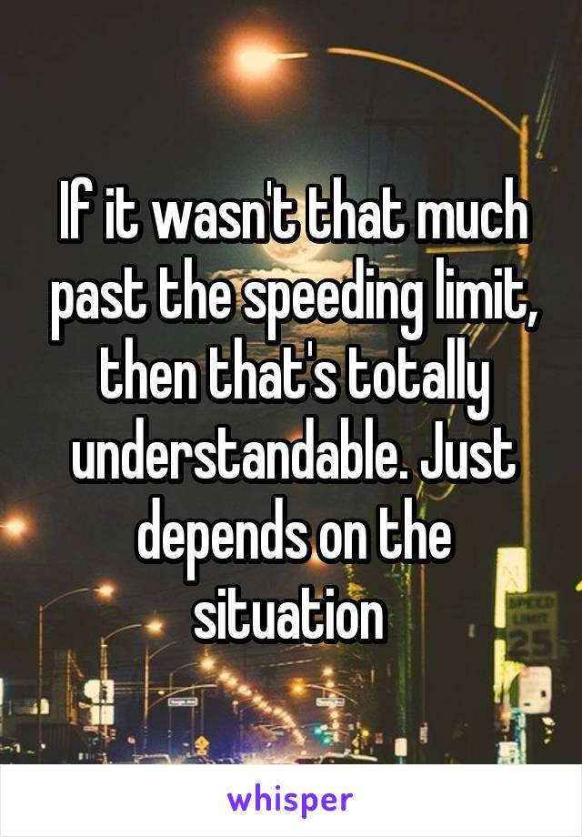 If it wasn't that much past the speeding limit, then that's totally understandable. Just depends on the situation 