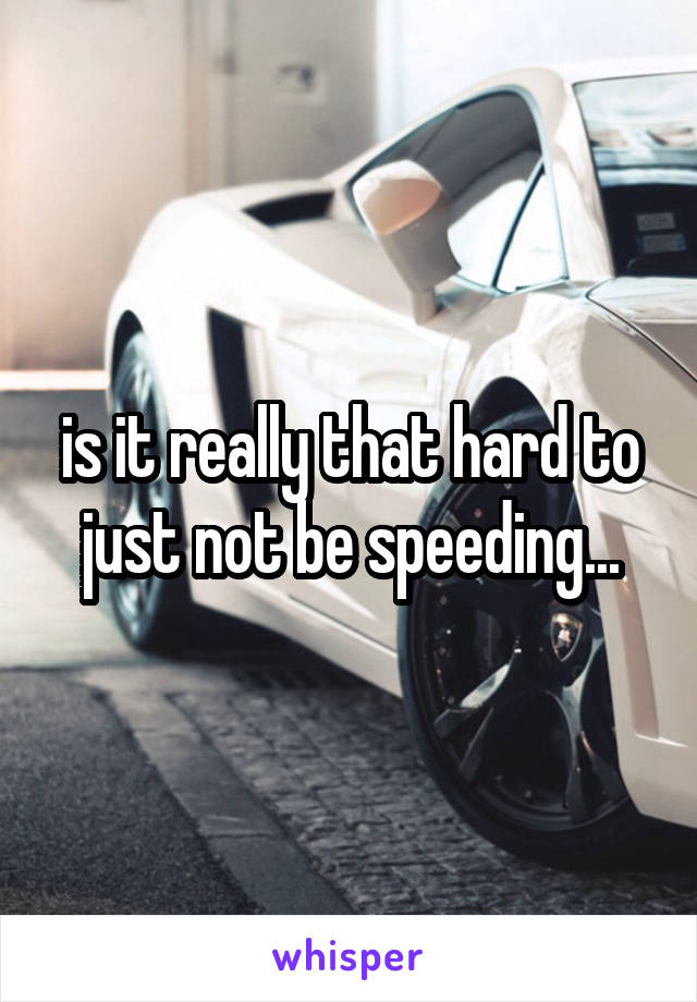 is it really that hard to just not be speeding...