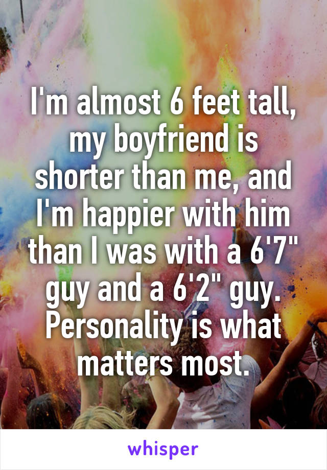 I'm almost 6 feet tall, my boyfriend is shorter than me, and I'm happier with him than I was with a 6'7" guy and a 6'2" guy. Personality is what matters most.