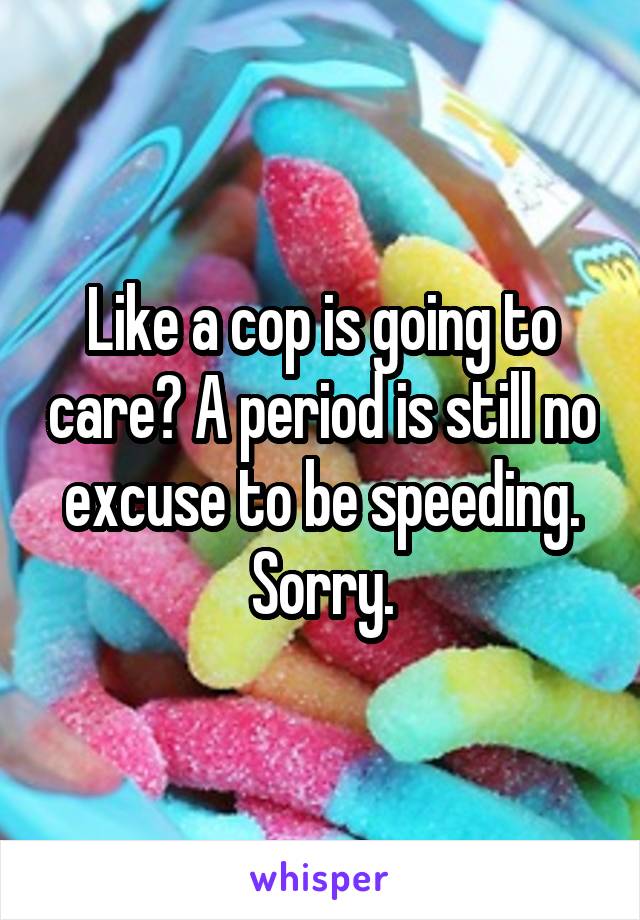 Like a cop is going to care? A period is still no excuse to be speeding. Sorry.