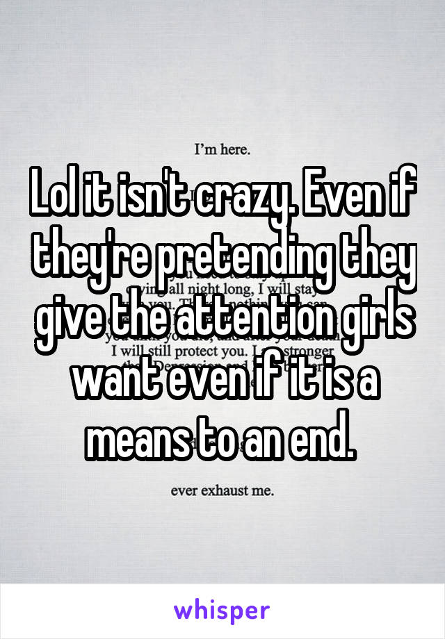 Lol it isn't crazy. Even if they're pretending they give the attention girls want even if it is a means to an end. 