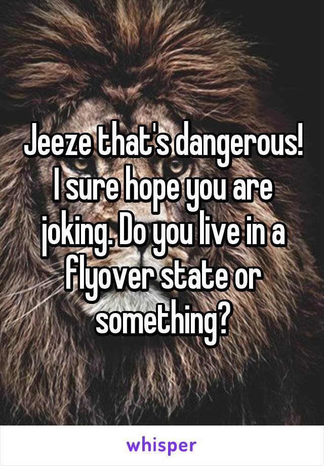 Jeeze that's dangerous! I sure hope you are joking. Do you live in a flyover state or something?