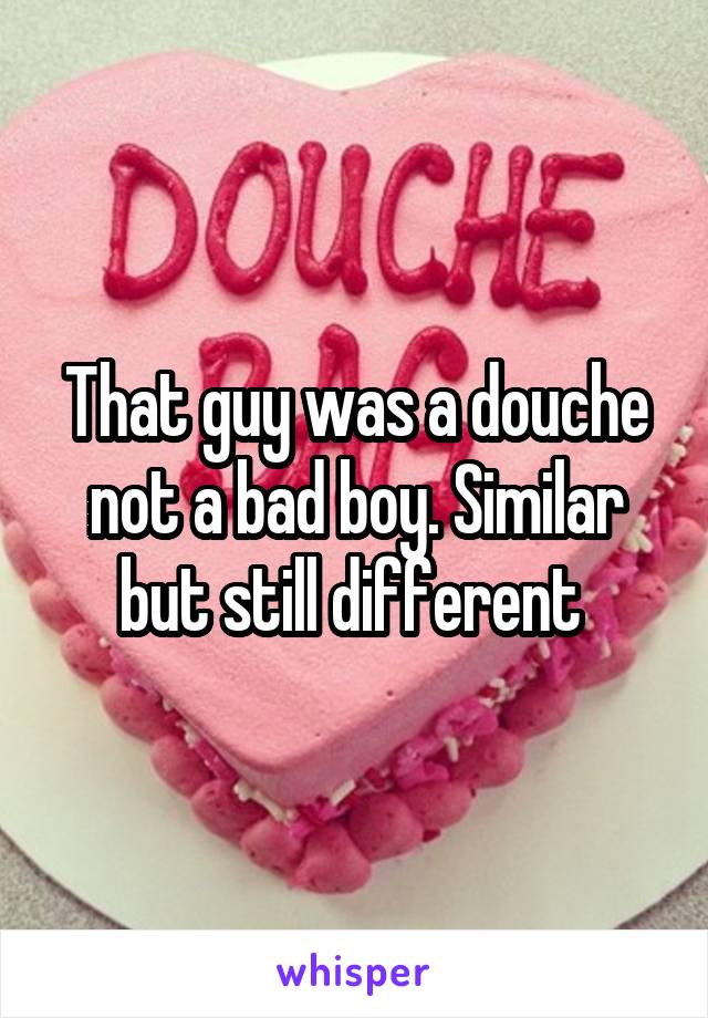 That guy was a douche not a bad boy. Similar but still different 