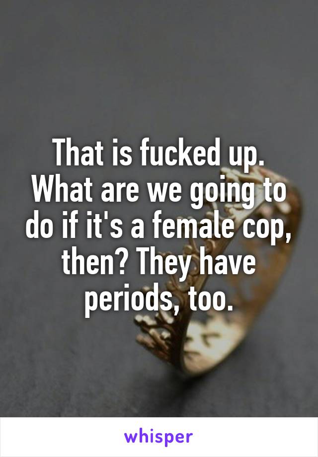 That is fucked up. What are we going to do if it's a female cop, then? They have periods, too.