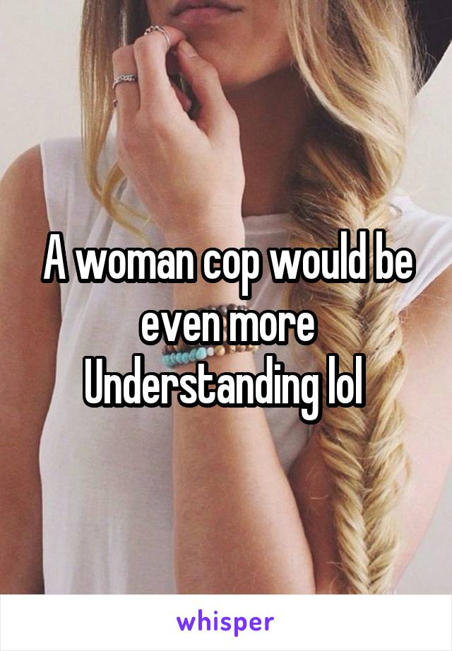 A woman cop would be even more Understanding lol 