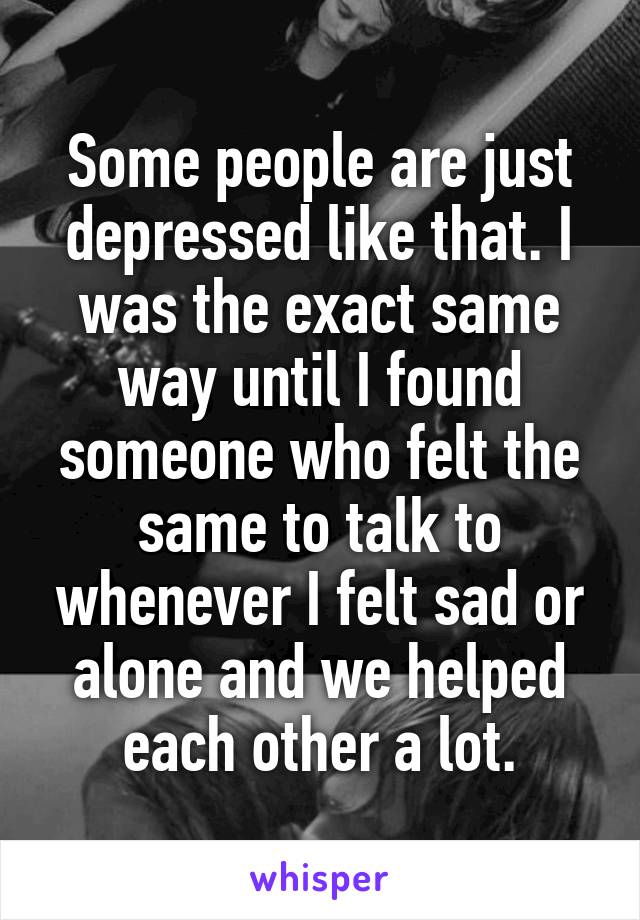 Some people are just depressed like that. I was the exact same way until I found someone who felt the same to talk to whenever I felt sad or alone and we helped each other a lot.