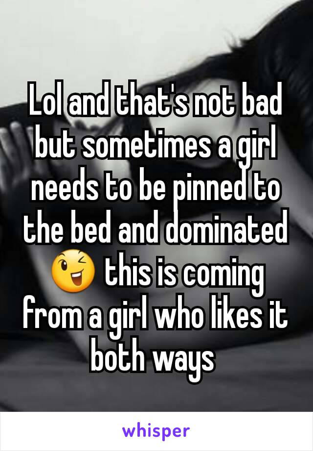 Lol and that's not bad but sometimes a girl needs to be pinned to the bed and dominated 😉 this is coming from a girl who likes it both ways 