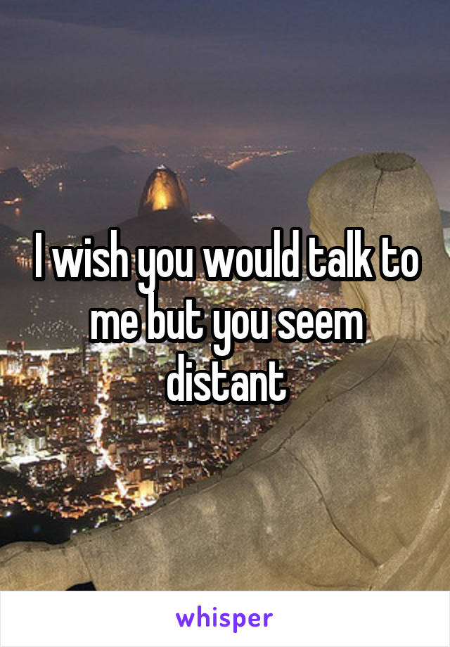 I wish you would talk to me but you seem distant