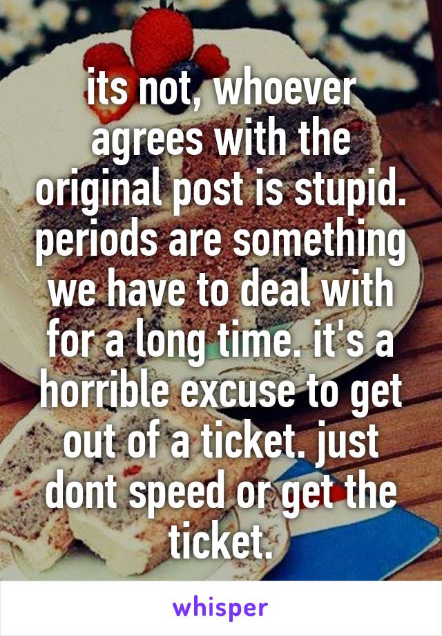 its not, whoever agrees with the original post is stupid. periods are something we have to deal with for a long time. it's a horrible excuse to get out of a ticket. just dont speed or get the ticket.