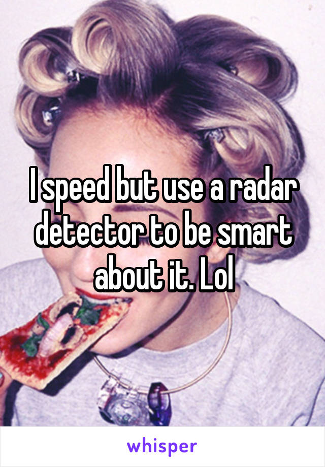 I speed but use a radar detector to be smart about it. Lol