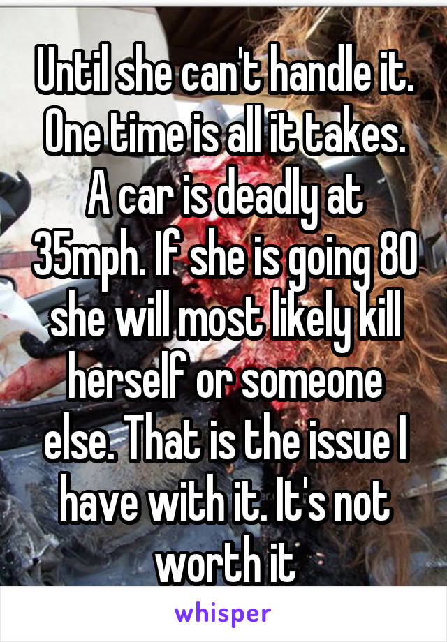 Until she can't handle it. One time is all it takes. A car is deadly at 35mph. If she is going 80 she will most likely kill herself or someone else. That is the issue I have with it. It's not worth it