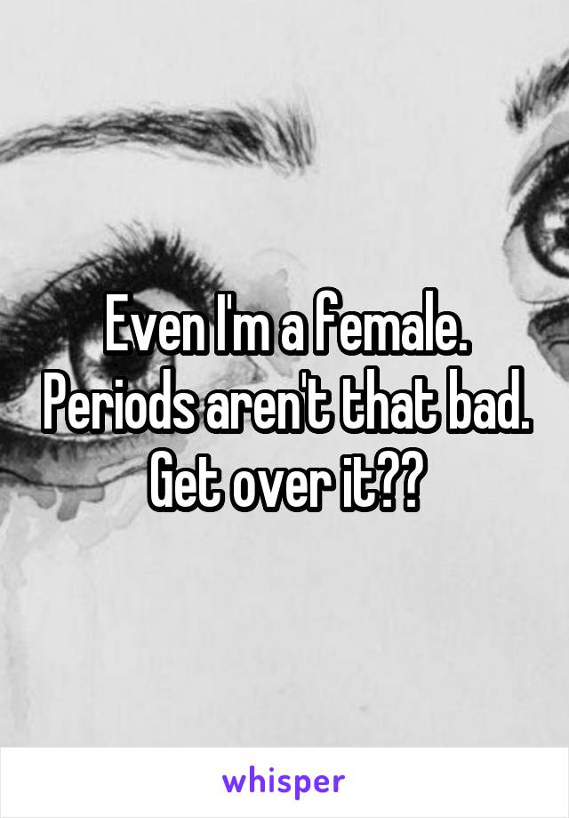 Even I'm a female. Periods aren't that bad. Get over it??