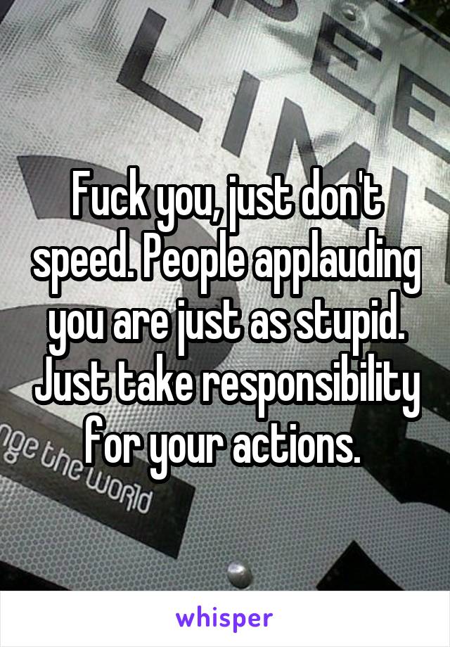 Fuck you, just don't speed. People applauding you are just as stupid. Just take responsibility for your actions. 