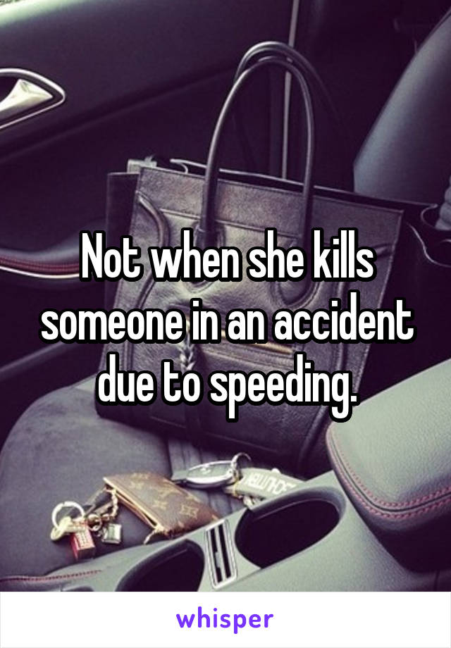 Not when she kills someone in an accident due to speeding.