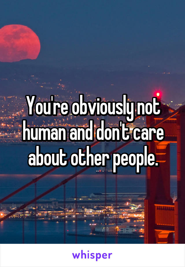 You're obviously not human and don't care about other people.