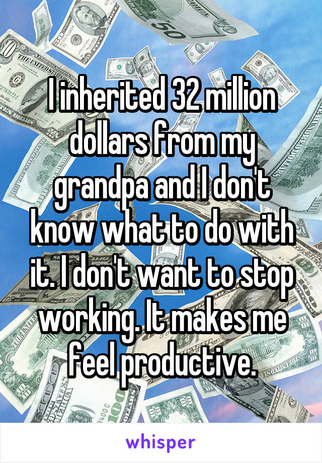 I inherited 32 million dollars from my grandpa and I don't know what to do with it. I don't want to stop working. It makes me feel productive.
