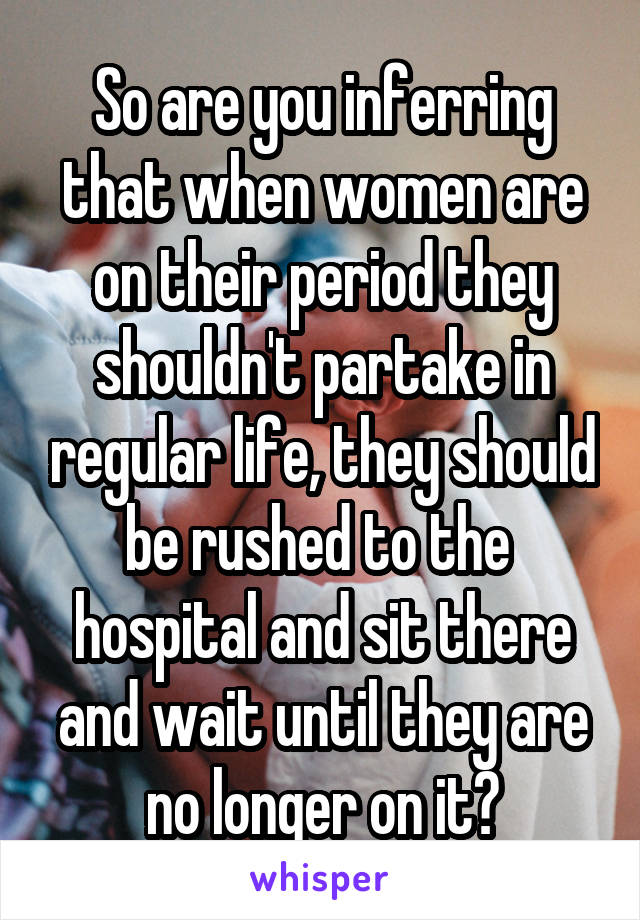 So are you inferring that when women are on their period they shouldn't partake in regular life, they should be rushed to the 
hospital and sit there and wait until they are no longer on it?