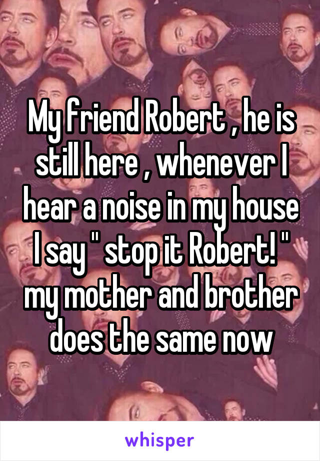 My friend Robert , he is still here , whenever I hear a noise in my house I say " stop it Robert! " my mother and brother does the same now