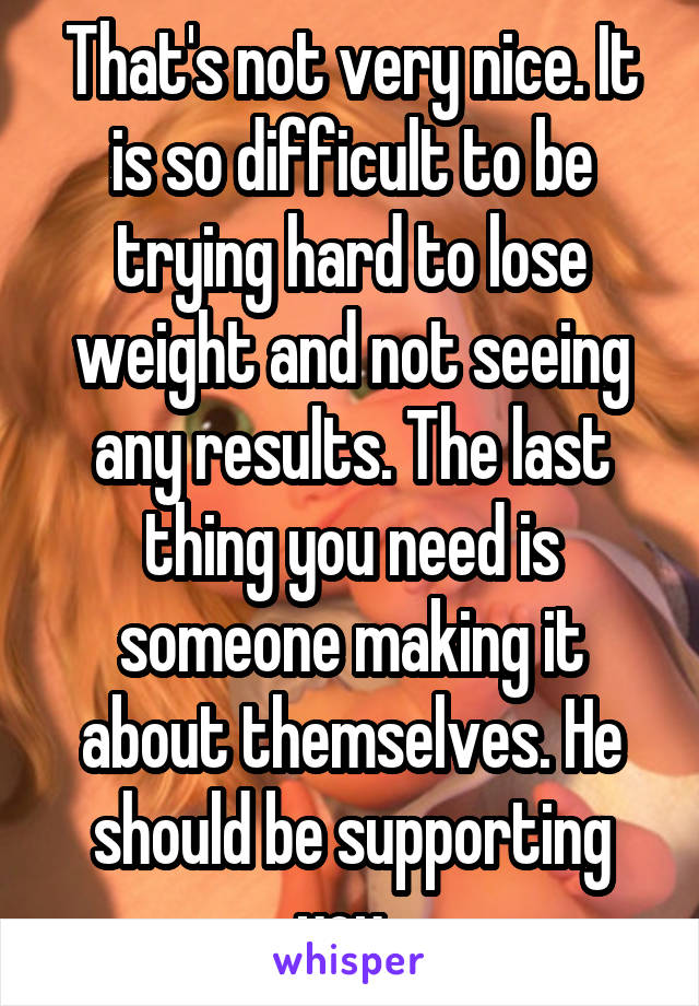 That's not very nice. It is so difficult to be trying hard to lose weight and not seeing any results. The last thing you need is someone making it about themselves. He should be supporting you. 