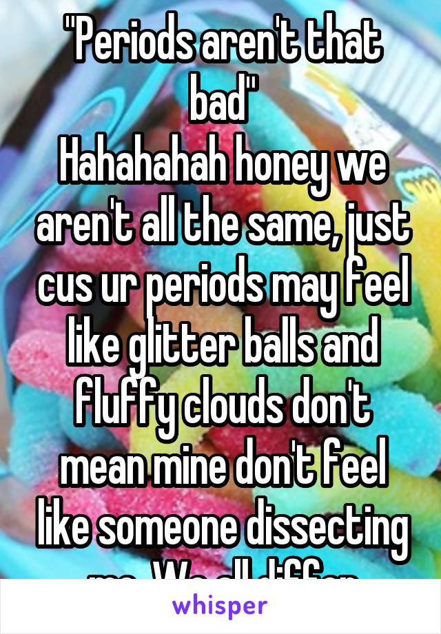 "Periods aren't that bad"
Hahahahah honey we aren't all the same, just cus ur periods may feel like glitter balls and fluffy clouds don't mean mine don't feel like someone dissecting me. We all differ