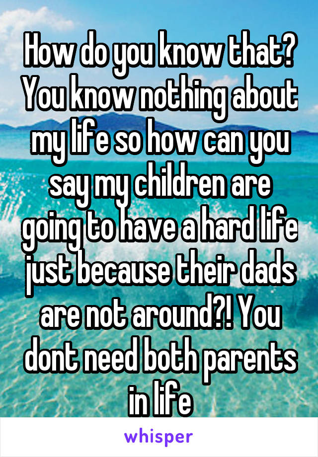 How do you know that? You know nothing about my life so how can you say my children are going to have a hard life just because their dads are not around?! You dont need both parents in life