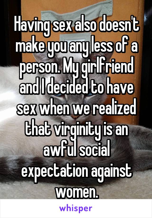 Having sex also doesn't make you any less of a person. My girlfriend and I decided to have sex when we realized that virginity is an awful social expectation against women.