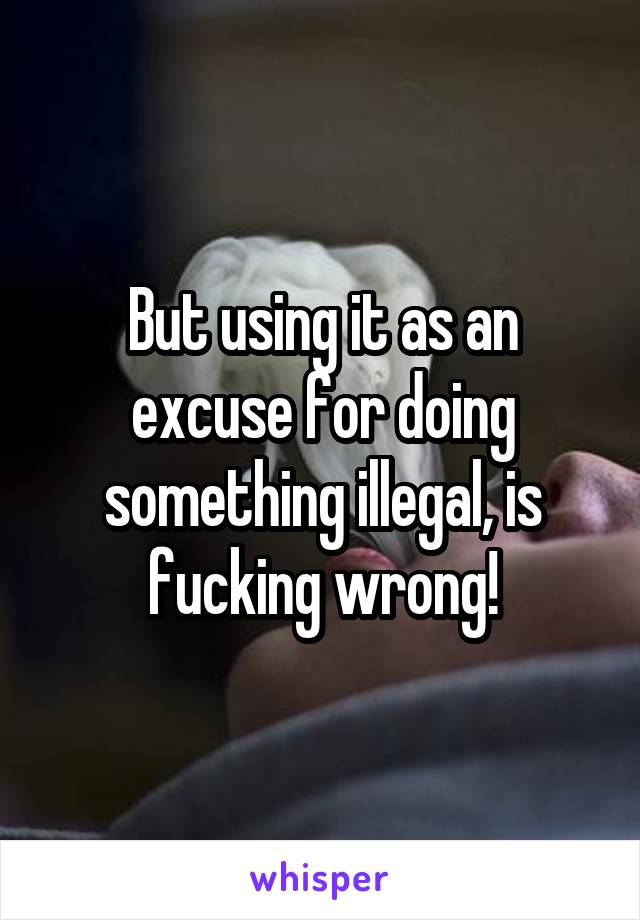 But using it as an excuse for doing something illegal, is fucking wrong!