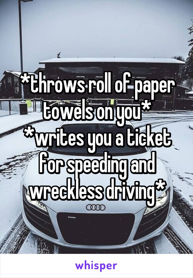 *throws roll of paper towels on you*
*writes you a ticket for speeding and wreckless driving*