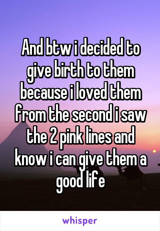 And btw i decided to give birth to them because i loved them from the second i saw the 2 pink lines and know i can give them a good life