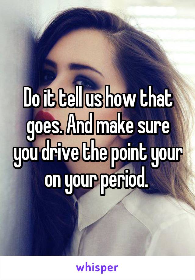 Do it tell us how that goes. And make sure you drive the point your on your period. 