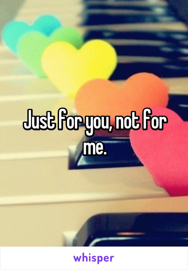 Just for you, not for me.