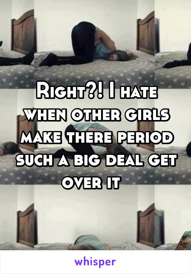 Right?! I hate when other girls make there period such a big deal get over it  