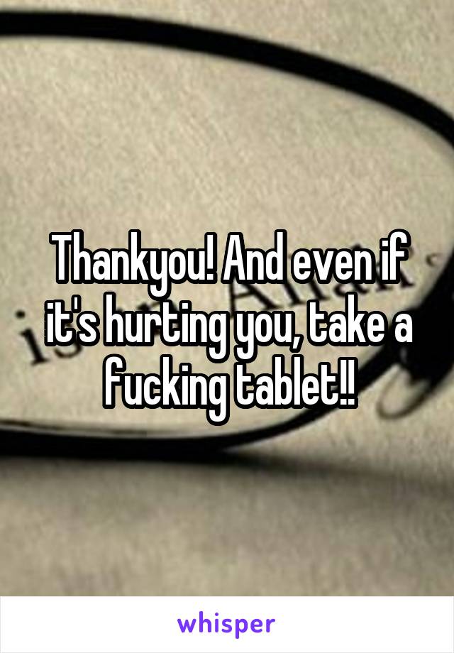 Thankyou! And even if it's hurting you, take a fucking tablet!!