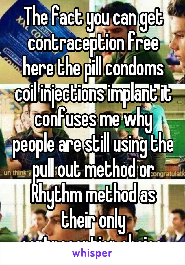 The fact you can get contraception free here the pill condoms coil injections implant it confuses me why people are still using the pull out method or Rhythm method as their only contraception choice 