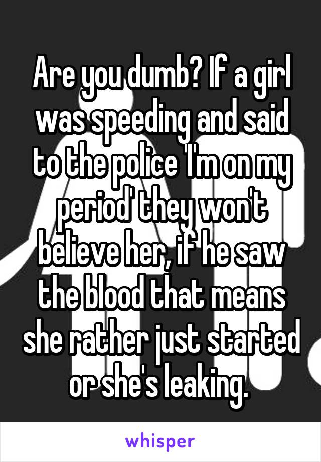 Are you dumb? If a girl was speeding and said to the police 'I'm on my period' they won't believe her, if he saw the blood that means she rather just started or she's leaking. 