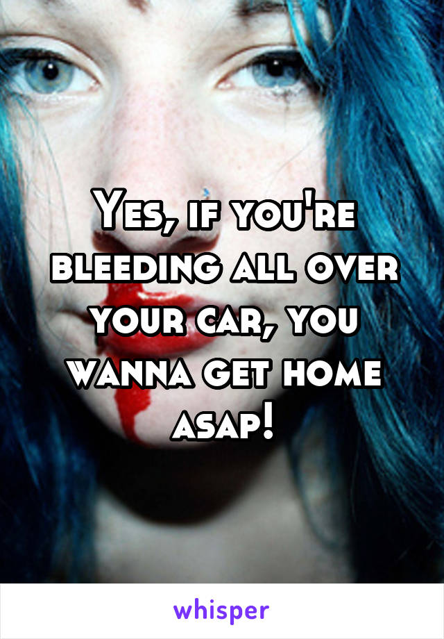 Yes, if you're bleeding all over your car, you wanna get home asap!