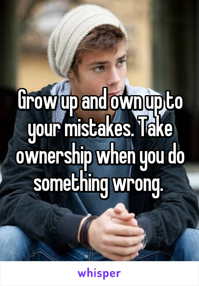 Grow up and own up to your mistakes. Take ownership when you do something wrong. 