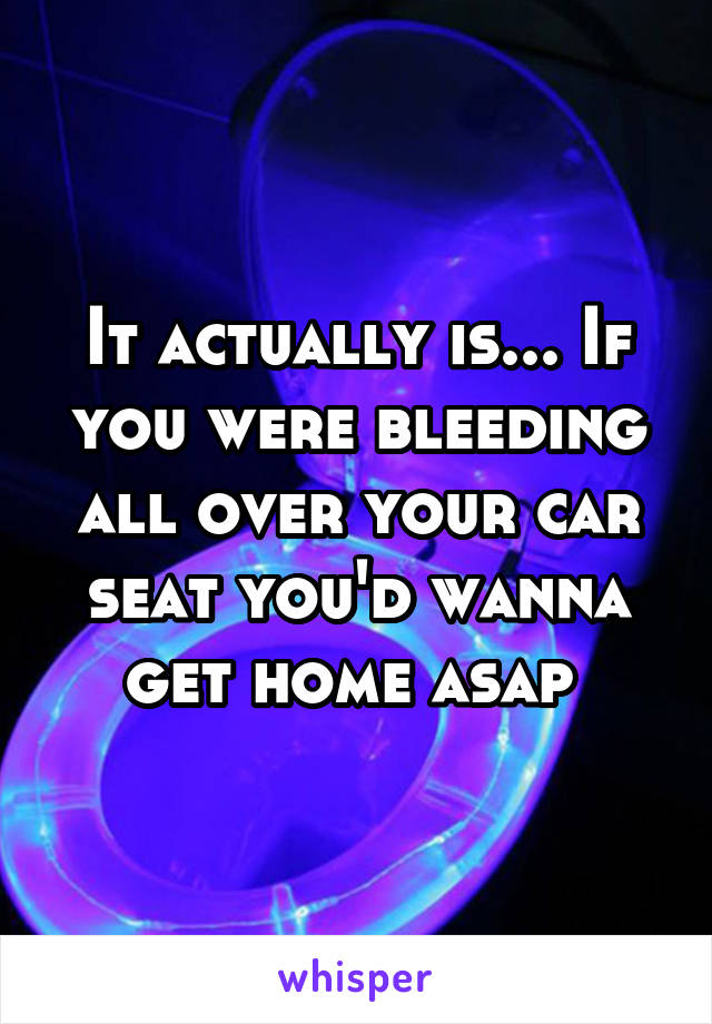 It actually is... If you were bleeding all over your car seat you'd wanna get home asap 