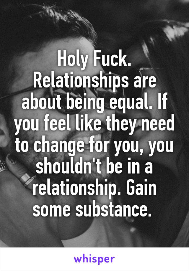 Holy Fuck. Relationships are about being equal. If you feel like they need to change for you, you shouldn't be in a relationship. Gain some substance. 