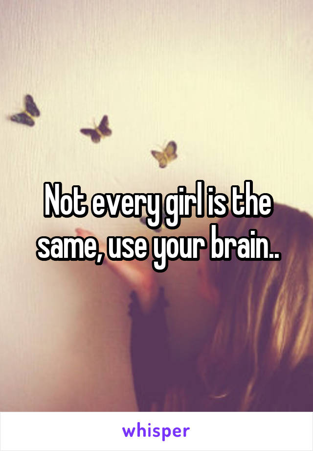 Not every girl is the same, use your brain..