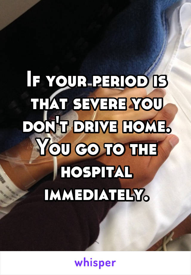 If your period is that severe you don't drive home. You go to the hospital immediately.