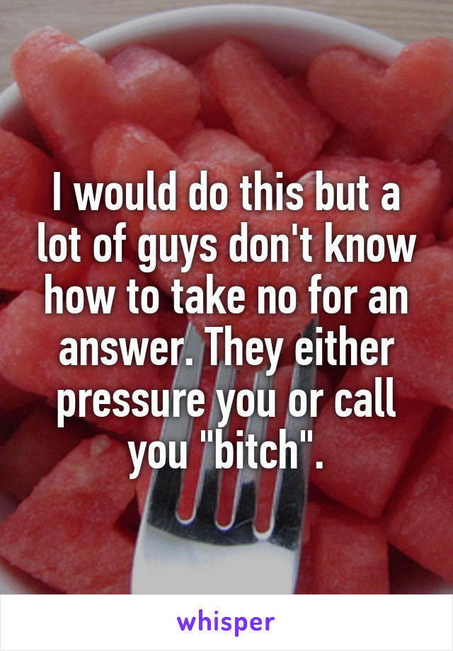 I would do this but a lot of guys don't know how to take no for an answer. They either pressure you or call you "bitch".