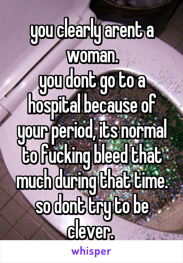 you clearly arent a woman.
you dont go to a hospital because of your period, its normal to fucking bleed that much during that time. so dont try to be clever. 