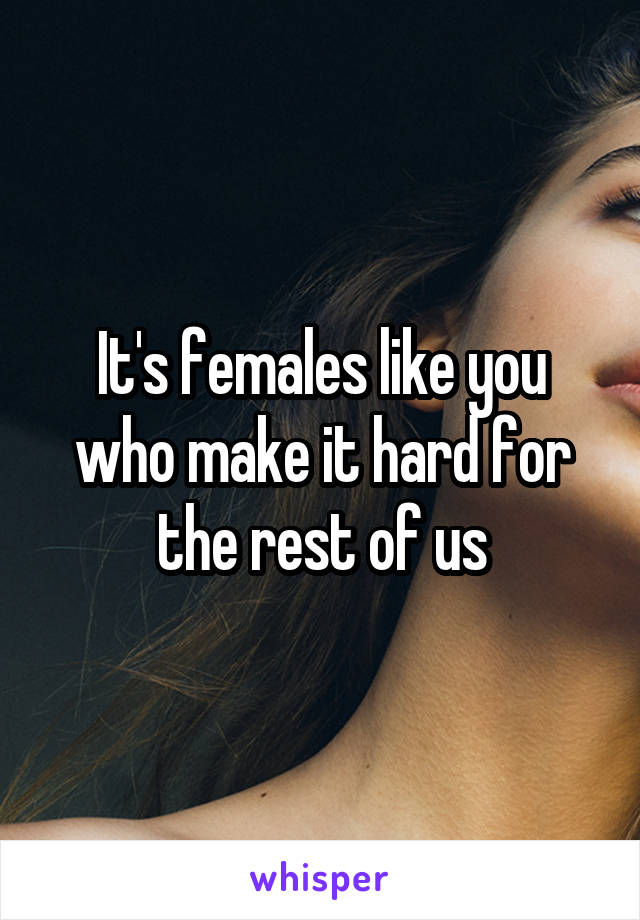 It's females like you who make it hard for the rest of us