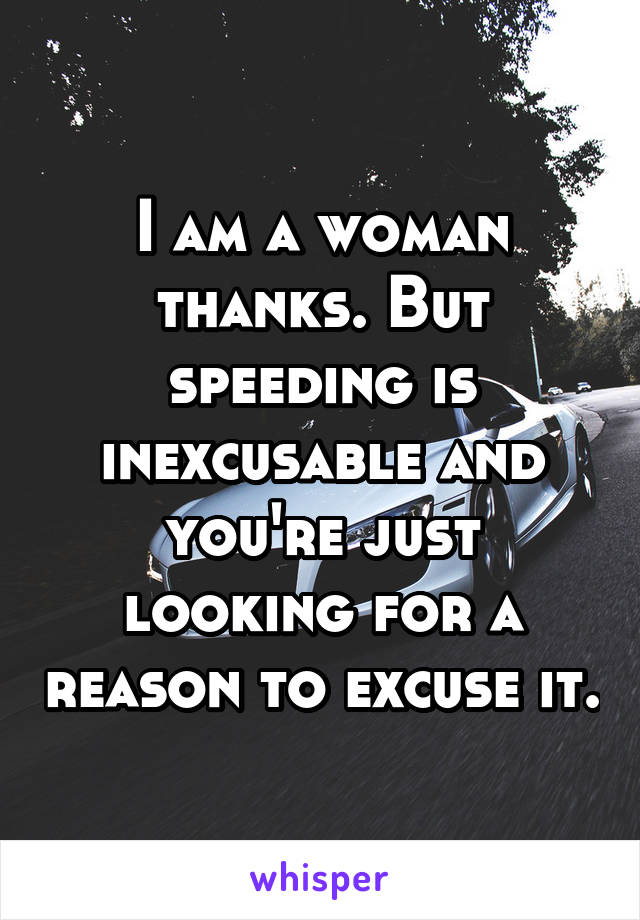 I am a woman thanks. But speeding is inexcusable and you're just looking for a reason to excuse it.