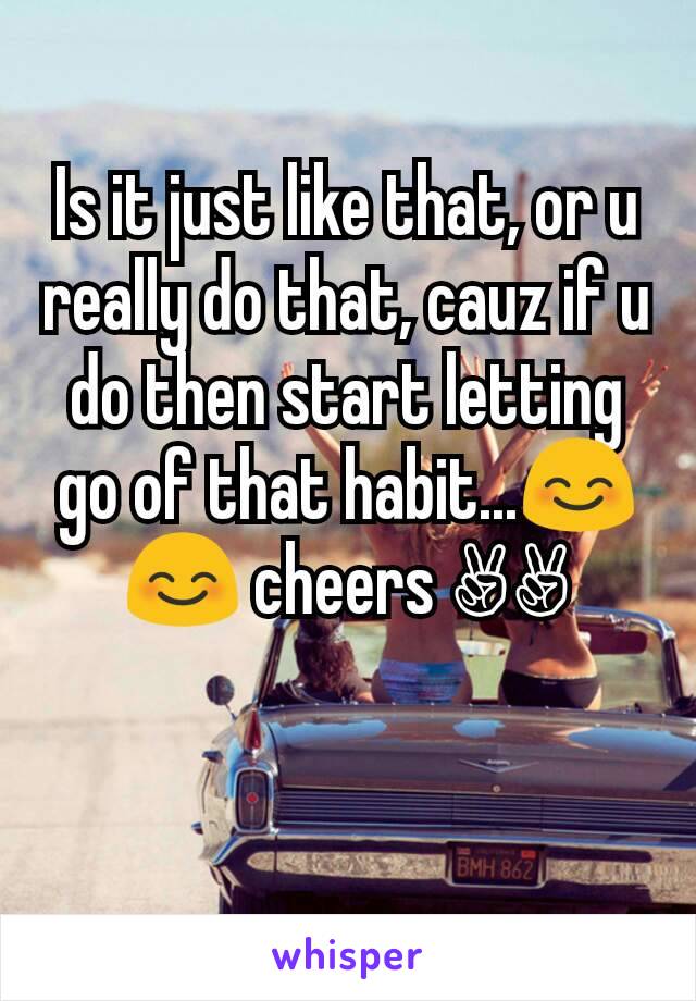 Is it just like that, or u really do that, cauz if u do then start letting go of that habit...😊😊 cheers ✌✌