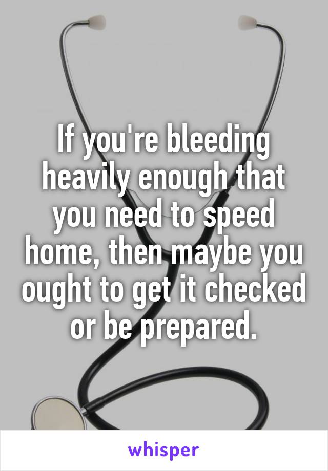 If you're bleeding heavily enough that you need to speed home, then maybe you ought to get it checked or be prepared.